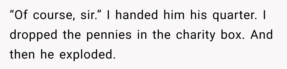 “Of course, sir.” I handed him his quarter. I dropped the pennies in the charity box. And then he exploded.