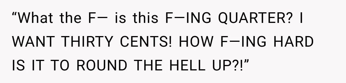 “What the F— is this F—ING QUARTER? I WANT THIRTY CENTS! HOW F—ING HARD IS IT TO ROUND THE HELL UP?!”