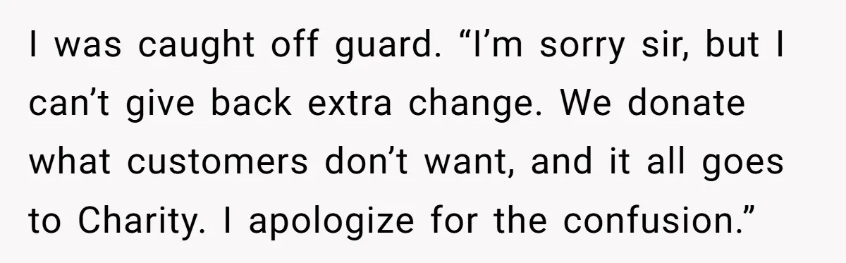 I was caught off guard. “I’m sorry sir, but I can’t give back extra change. We donate what customers don’t want, and it all goes to Charity. I apologize for...
