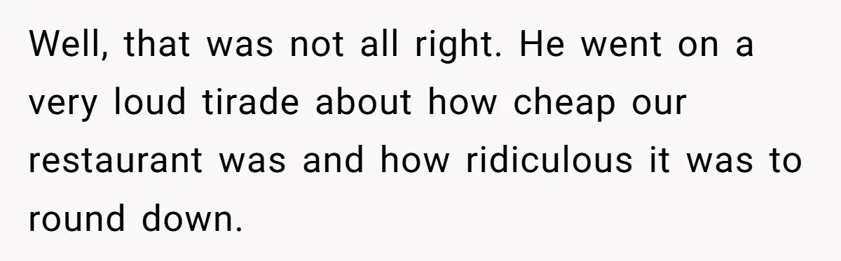 Well, that was not all right. He went on a very loud tirade about how cheap our restaurant was and how ridiculous it was to round down.