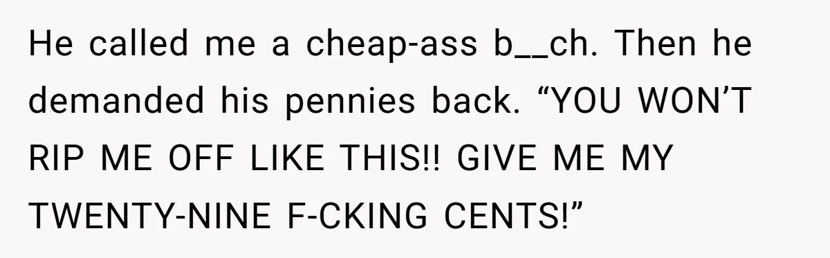 He called me a cheap-ass b__ch. Then he demanded his pennies back. “YOU WON’T RIP ME OFF LIKE THIS!! GIVE ME MY TWENTY-NINE F-CKING CENTS!”