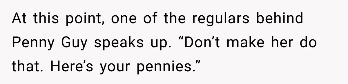 At this point, one of the regulars behind Penny Guy speaks up. “Don’t make her do that. Here’s your pennies.”