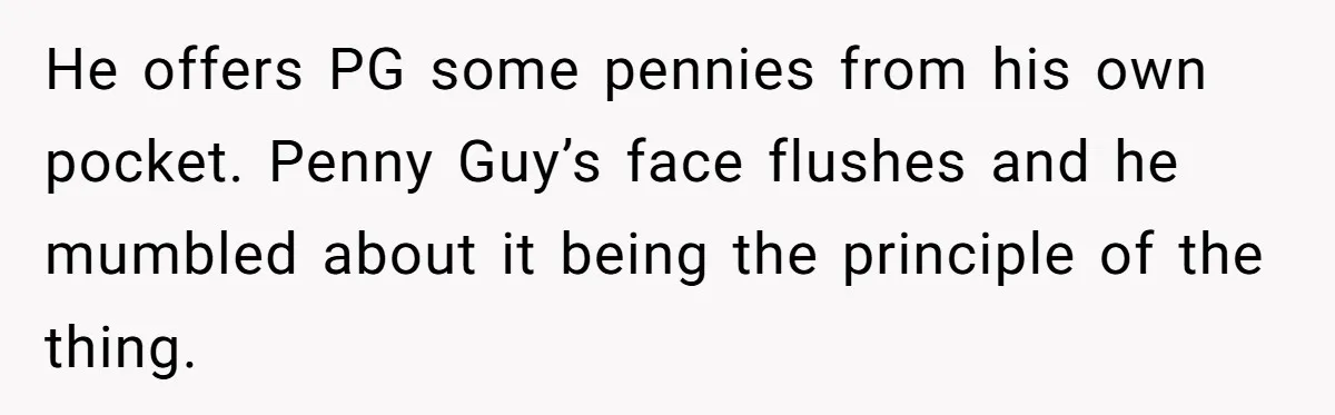 He offers PG some pennies from his own pocket. Penny Guy’s face flushes and he mumbled about it being the principle of the thing.