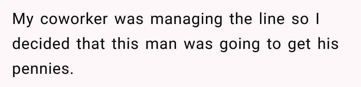 My coworker was managing the line so I decided that this man was going to get his pennies.