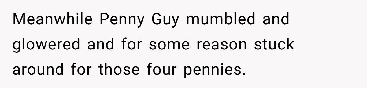 Meanwhile Penny Guy mumbled and glowered and for some reason stuck around for those four pennies.