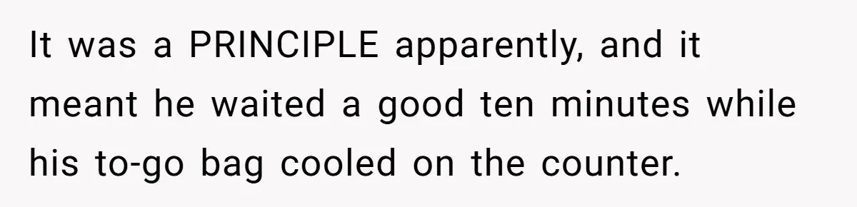 It was a PRINCIPLE apparently, and it meant he waited a good ten minutes while his to-go bag cooled on the counter.