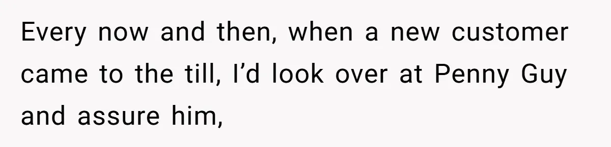 Every now and then, when a new customer came to the till, I’d look over at Penny Guy and assure him,