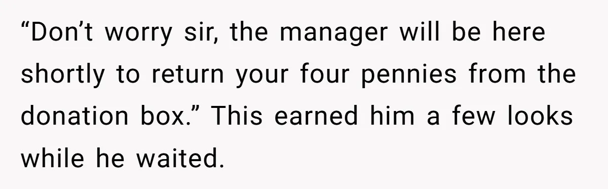 “Don’t worry sir, the manager will be here shortly to return your four pennies from the donation box.” This earned him a few looks while he waited.