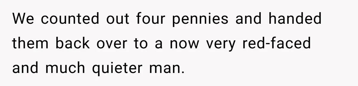 We counted out four pennies and handed them back over to a now very red-faced and much quieter man.