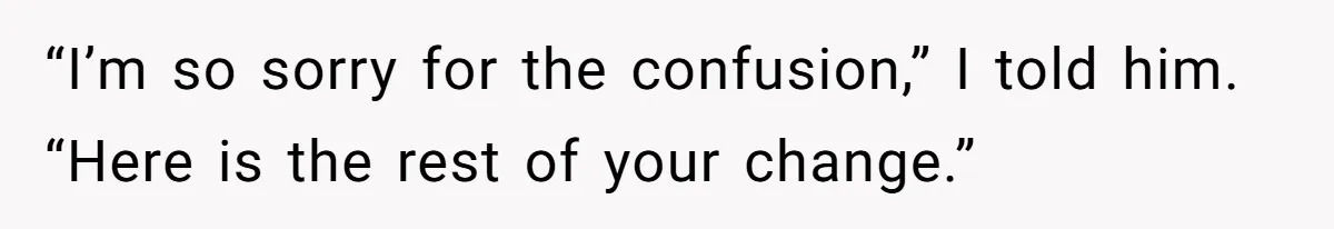 “I’m so sorry for the confusion,” I told him. “Here is the rest of your change.”