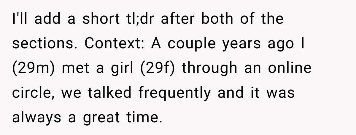 I'll add a short tl;dr after both of the sections. Context: A couple years ago I (29m) met a girl (29f) through an online circle, we talked frequently and it...