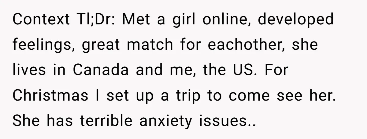 Context Tl;Dr: Met a girl online, developed feelings, great match for eachother, she lives in Canada and me, the US. For Christmas I set up a trip to come see...