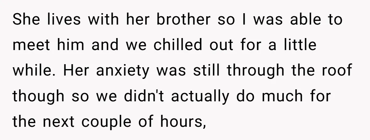 She lives with her brother so I was able to meet him and we chilled out for a little while. Her anxiety was still through the roof though so we...