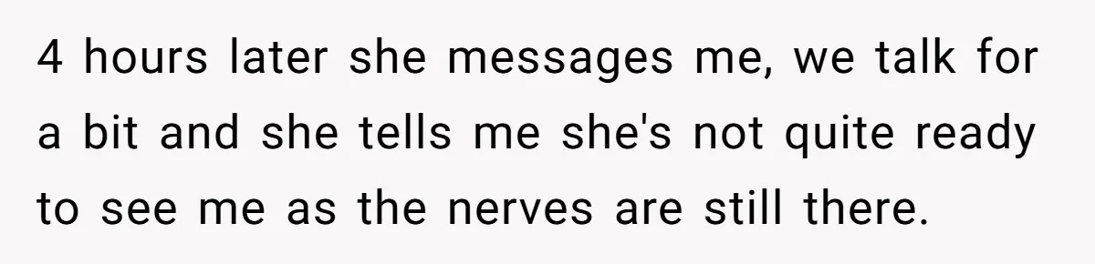 4 hours later she messages me, we talk for a bit and she tells me she's not quite ready to see me as the nerves are still there.