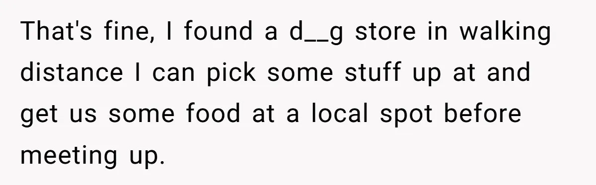 That's fine, I found a d__g store in walking distance I can pick some stuff up at and get us some food at a local spot before meeting up.