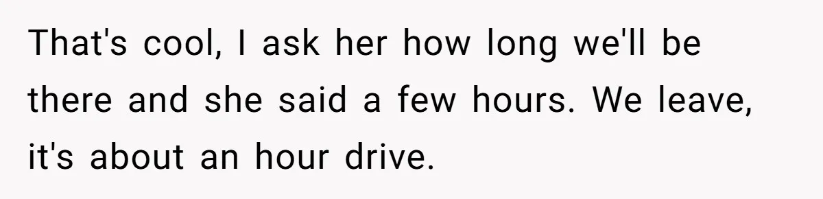 That's cool, I ask her how long we'll be there and she said a few hours. We leave, it's about an hour drive.
