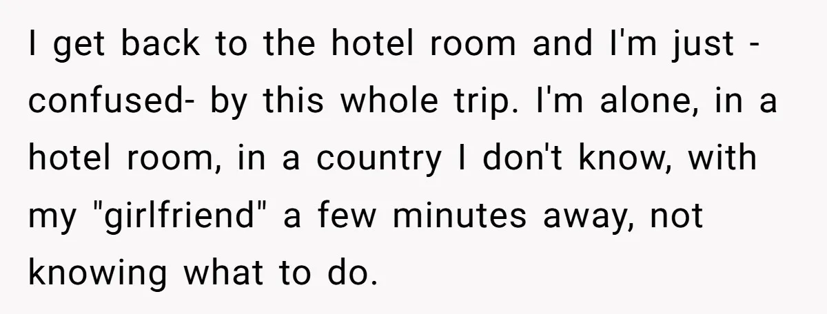 I get back to the hotel room and I'm just -confused- by this whole trip. I'm alone, in a hotel room, in a country I don't know, with my "girlfriend"...