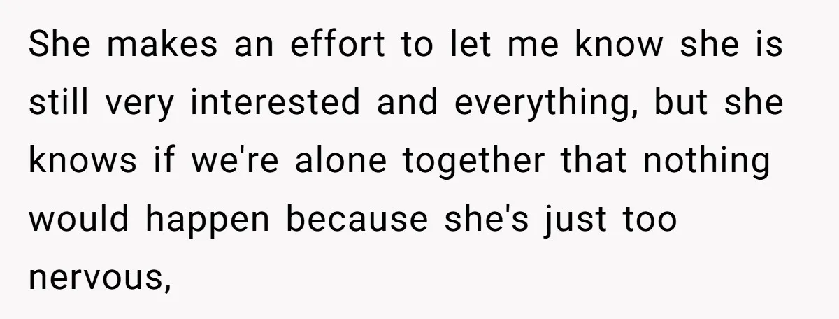 She makes an effort to let me know she is still very interested and everything, but she knows if we're alone together that nothing would happen because she's just too...