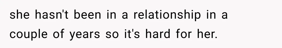 she hasn't been in a relationship in a couple of years so it's hard for her.