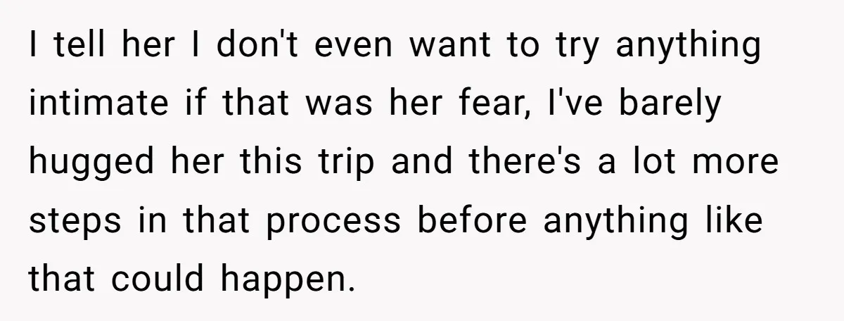 I tell her I don't even want to try anything intimate if that was her fear, I've barely hugged her this trip and there's a lot more steps in that...