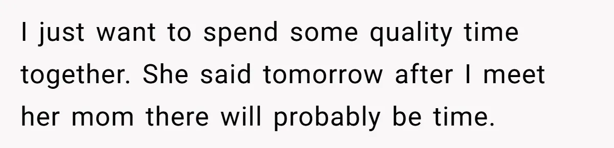 I just want to spend some quality time together. She said tomorrow after I meet her mom there will probably be time.