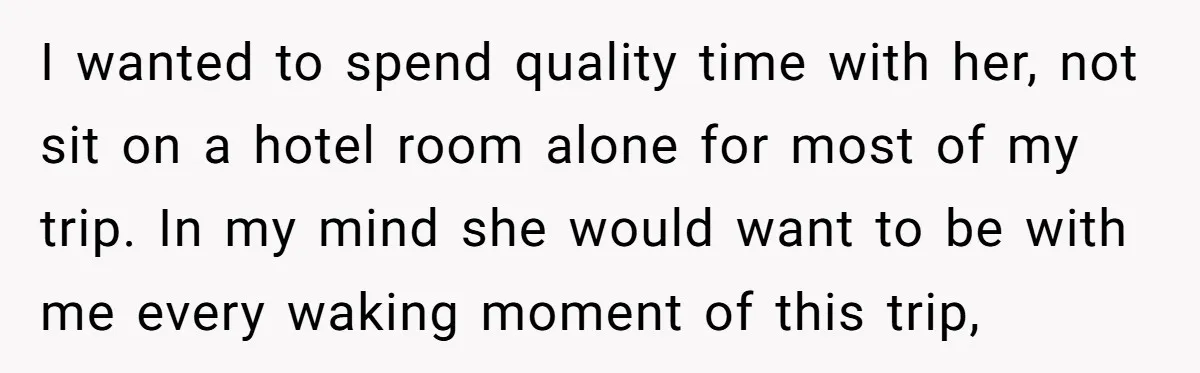 I wanted to spend quality time with her, not sit on a hotel room alone for most of my trip. In my mind she would want to be with me...