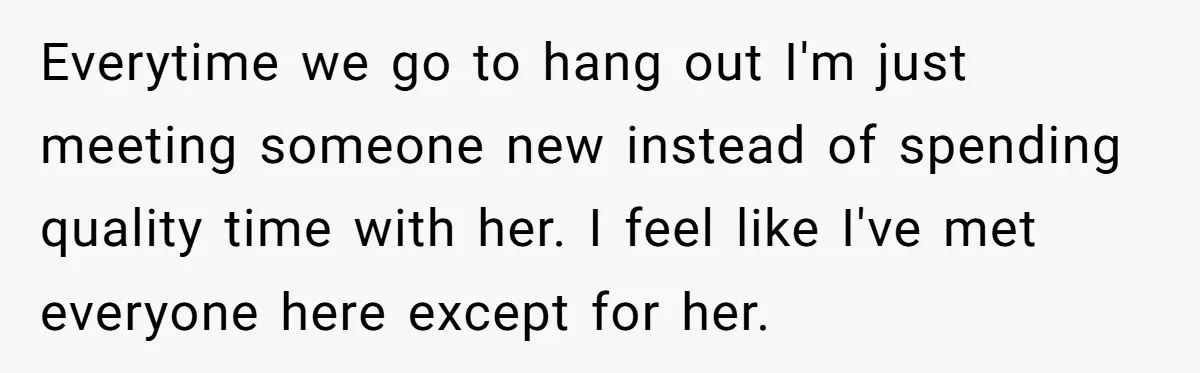 Everytime we go to hang out I'm just meeting someone new instead of spending quality time with her. I feel like I've met everyone here except for her.
