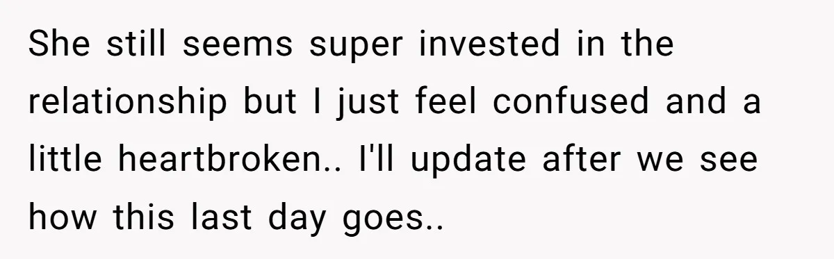 She still seems super invested in the relationship but I just feel confused and a little heartbroken.. I'll update after we see how this last day goes..