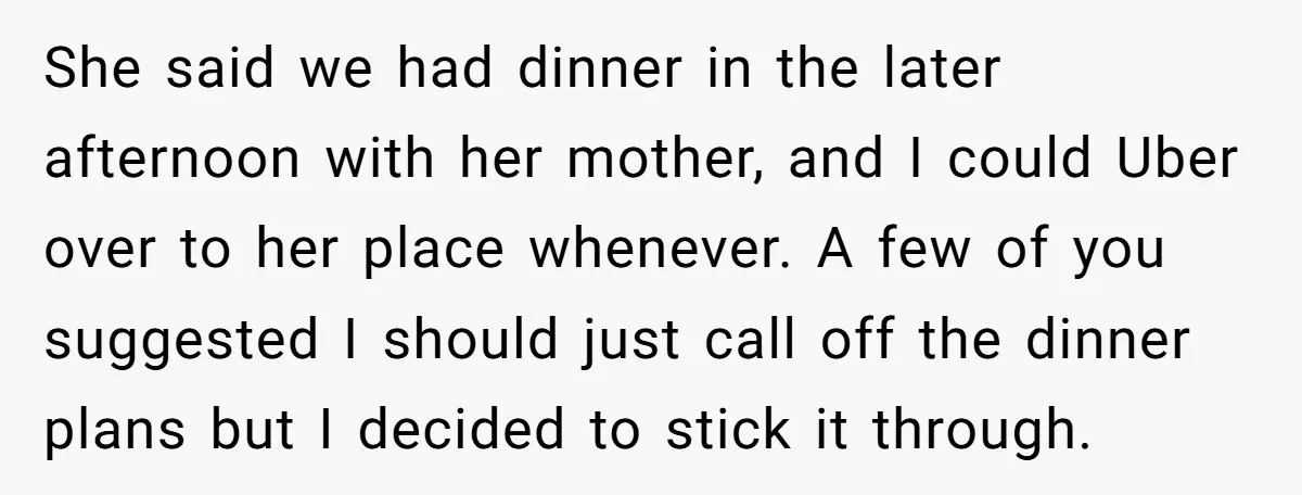 She said we had dinner in the later afternoon with her mother, and I could Uber over to her place whenever. A few of you suggested I should just call...