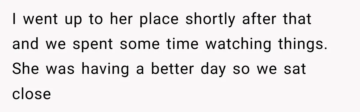 I went up to her place shortly after that and we spent some time watching things. She was having a better day so we sat close