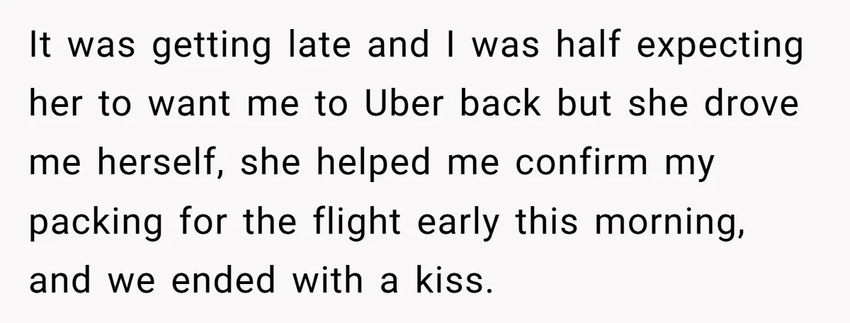 It was getting late and I was half expecting her to want me to Uber back but she drove me herself, she helped me confirm my packing for the flight...