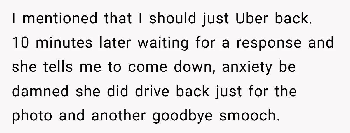 I mentioned that I should just Uber back. 10 minutes later waiting for a response and she tells me to come down, anxiety be damned she did drive back just...