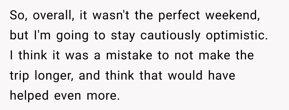 So, overall, it wasn't the perfect weekend, but I'm going to stay cautiously optimistic. I think it was a mistake to not make the trip longer, and think that would...
