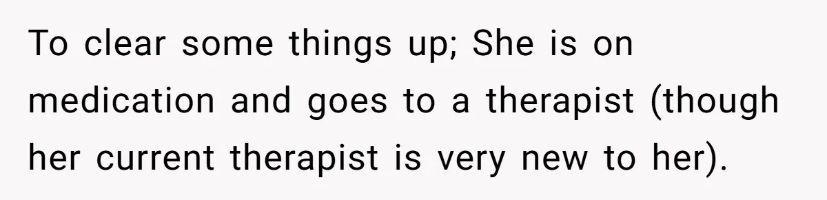 To clear some things up; She is on medication and goes to a therapist (though her current therapist is very new to her).