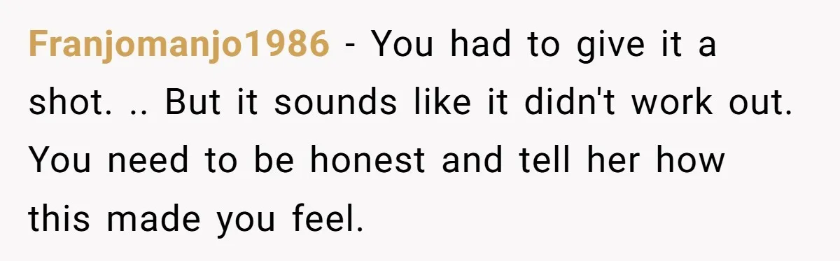 Franjomanjo1986 − You had to give it a shot. .. But it sounds like it didn't work out. You need to be honest and tell her how this made you...