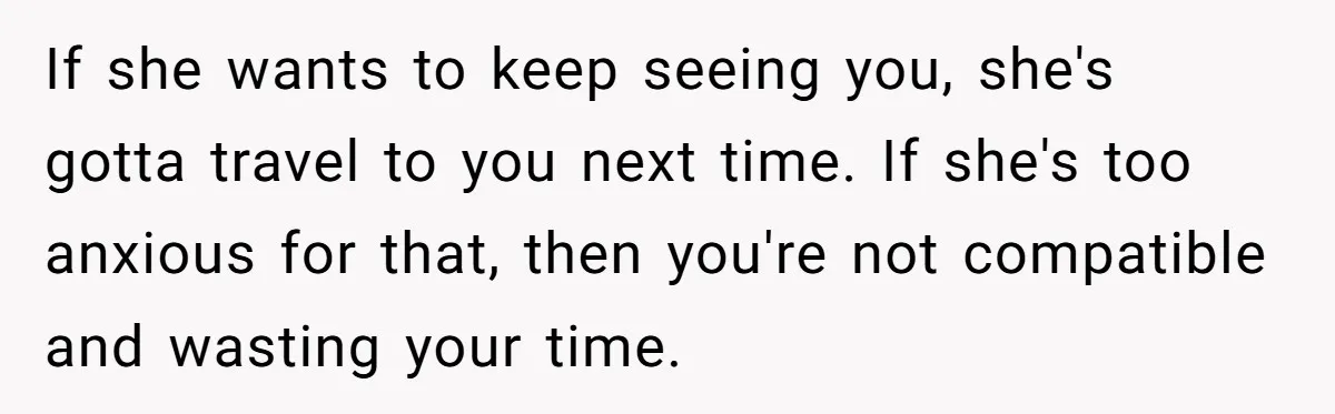 If she wants to keep seeing you, she's gotta travel to you next time. If she's too anxious for that, then you're not compatible and wasting your time.