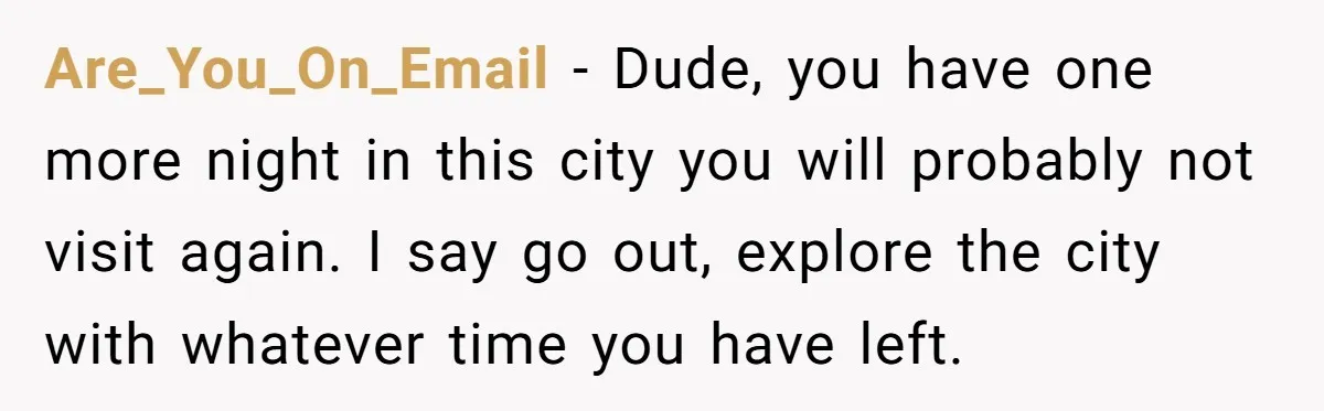 Are_You_On_Email − Dude, you have one more night in this city you will probably not visit again. I say go out, explore the city with whatever time you have left.