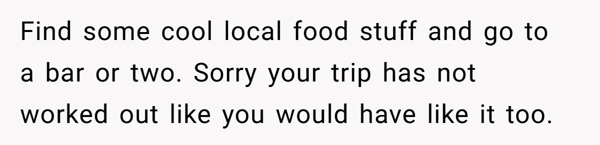 Find some cool local food stuff and go to a bar or two. Sorry your trip has not worked out like you would have like it too.
