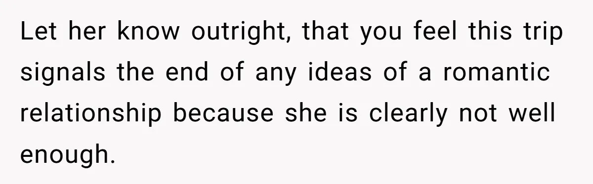 Let her know outright, that you feel this trip signals the end of any ideas of a romantic relationship because she is clearly not well enough.