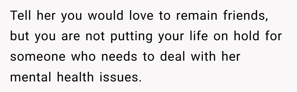 Tell her you would love to remain friends, but you are not putting your life on hold for someone who needs to deal with her mental health issues.