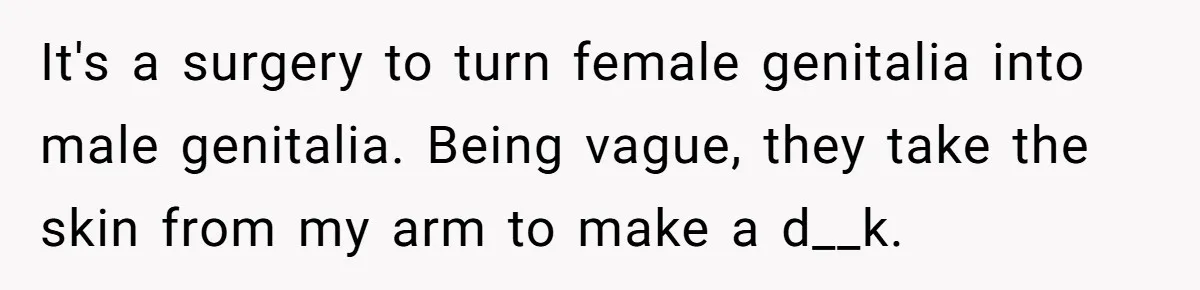 It's a surgery to turn female genitalia into male genitalia. Being vague, they take the skin from my arm to make a d__k.