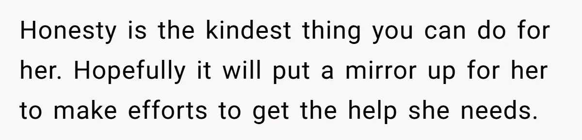 Honesty is the kindest thing you can do for her. Hopefully it will put a mirror up for her to make efforts to get the help she needs.