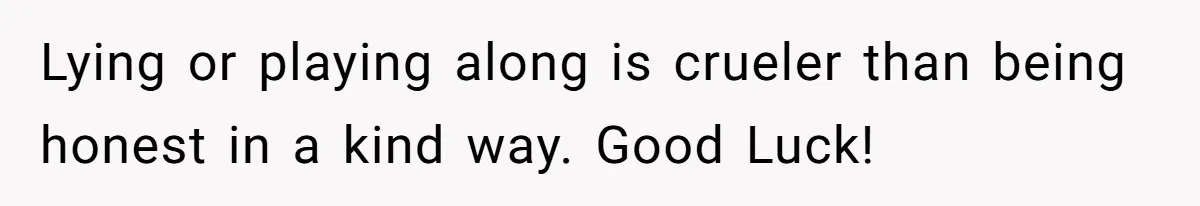 Lying or playing along is crueler than being honest in a kind way. Good Luck!