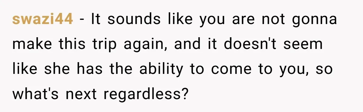 swazi44 − It sounds like you are not gonna make this trip again, and it doesn't seem like she has the ability to come to you, so what's next regardless?