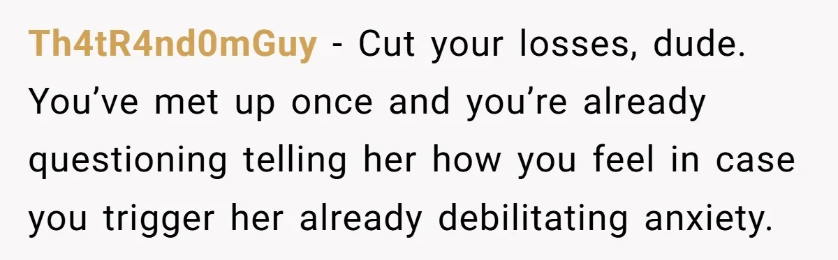 Th4tR4nd0mGuy − Cut your losses, dude. You’ve met up once and you’re already questioning telling her how you feel in case you trigger her already debilitating anxiety.
