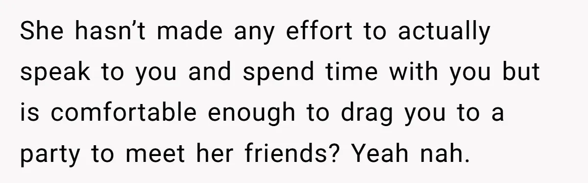 She hasn’t made any effort to actually speak to you and spend time with you but is comfortable enough to drag you to a party to meet her friends? Yeah...