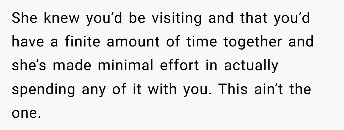 She knew you’d be visiting and that you’d have a finite amount of time together and she’s made minimal effort in actually spending any of it with you. This ain’t...