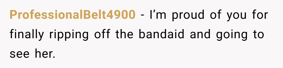 ProfessionalBelt4900 − I’m proud of you for finally ripping off the bandaid and going to see her.