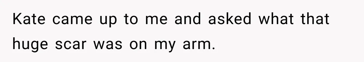 Kate came up to me and asked what that huge scar was on my arm.