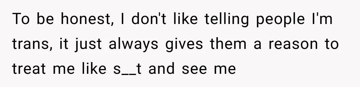 To be honest, I don't like telling people I'm trans, it just always gives them a reason to treat me like s__t and see me